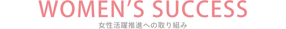 女性活躍推進への取り組み　 WOMEN’S SUCCESS